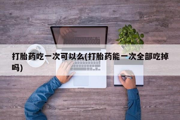 流产药专卖微信打胎药吃一次可以么(打胎药能一次全部吃掉吗)