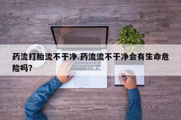 流产药专卖微信药流打胎流不干净.药流流不干净会有生命危险吗？