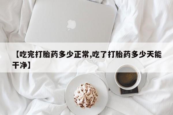 流产药专卖微信【吃完打胎药多少正常,吃了打胎药多少天能干净】