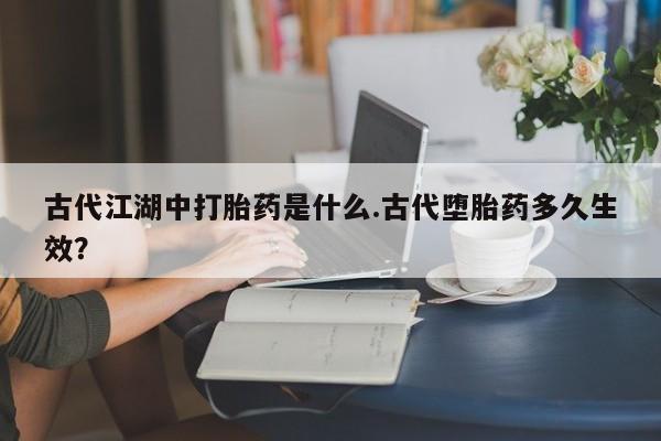 流产药专卖微信古代江湖中打胎药是什么.古代堕胎药多久生效？