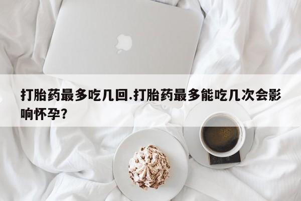 流产药专卖微信打胎药最多吃几回.打胎药最多能吃几次会影响怀孕？