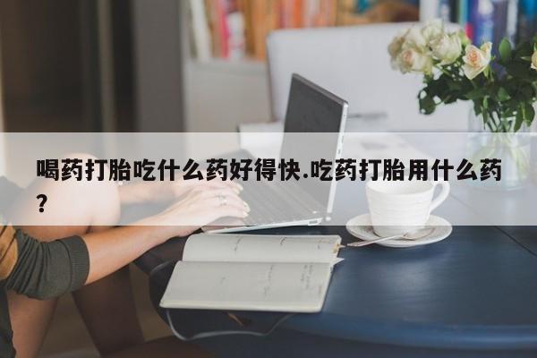 流产药专卖微信喝药打胎吃什么药好得快.吃药打胎用什么药？