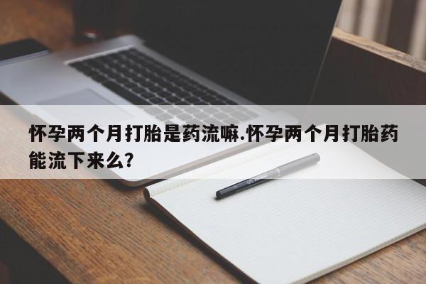 流产药专卖微信怀孕两个月打胎是药流嘛.怀孕两个月打胎药能流下来么？