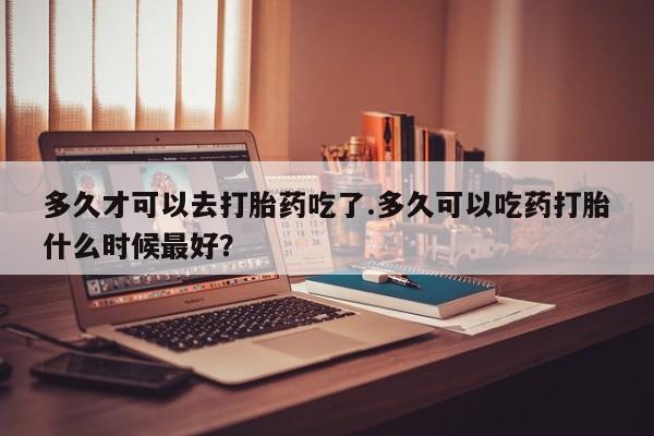 流产药专卖微信多久才可以去打胎药吃了.多久可以吃药打胎什么时候最好？