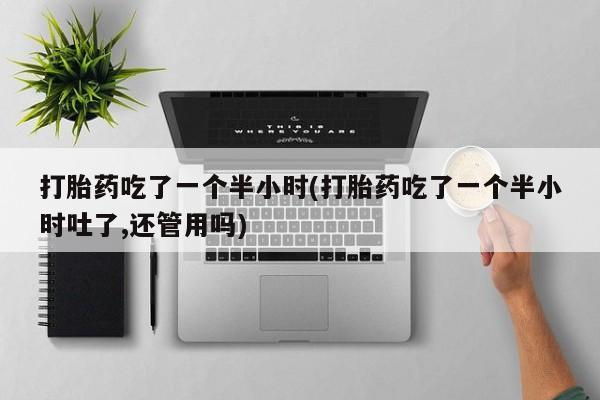 流产药专卖微信打胎药吃了一个半小时(打胎药吃了一个半小时吐了,还管用吗)
