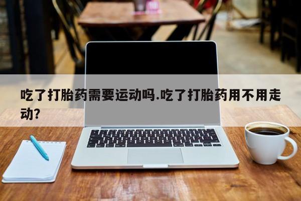 流产药专卖微信吃了打胎药需要运动吗.吃了打胎药用不用走动？
