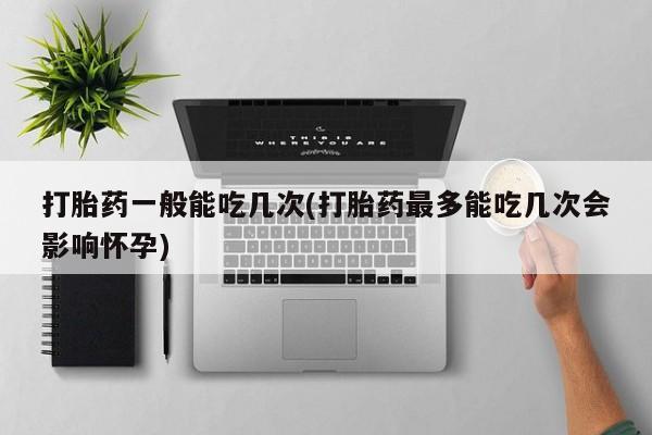 流产药专卖微信打胎药一般能吃几次(打胎药最多能吃几次会影响怀孕)