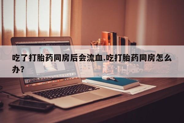 流产药专卖微信吃了打胎药同房后会流血.吃打胎药同房怎么办？