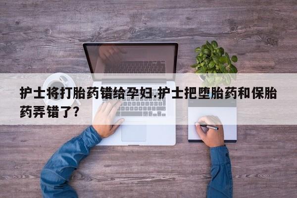 流产药专卖微信护士将打胎药错给孕妇.护士把堕胎药和保胎药弄错了？