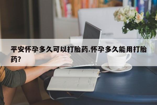 流产药专卖微信平安怀孕多久可以打胎药.怀孕多久能用打胎药？