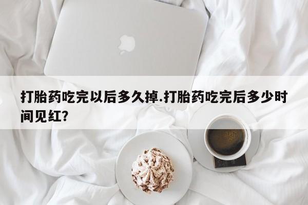流产药专卖微信打胎药吃完以后多久掉.打胎药吃完后多少时间见红?