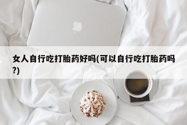 流产药专卖微信女人自行吃打胎药好吗(可以自行吃打胎药吗?)