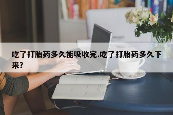 流产药专卖微信吃了打胎药多久能吸收完.吃了打胎药多久下来?